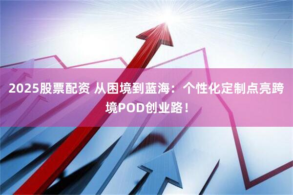 2025股票配资 从困境到蓝海：个性化定制点亮跨境POD创业路！