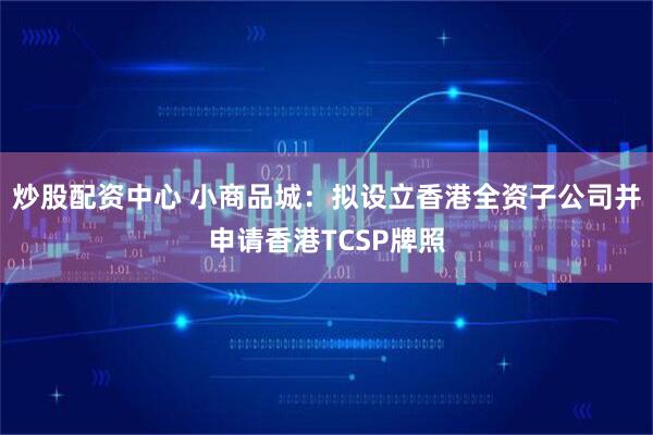炒股配资中心 小商品城：拟设立香港全资子公司并申请香港TCSP牌照