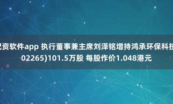 配资软件app 执行董事兼主席刘泽铭增持鸿承环保科技(02265)101.5万股 每股作价1.048港元