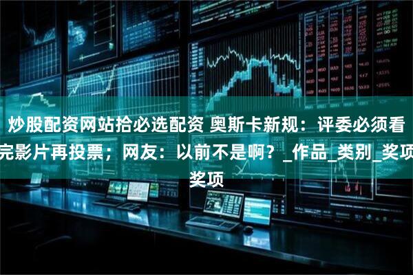 炒股配资网站拾必选配资 奥斯卡新规：评委必须看完影片再投票；网友：以前不是啊？_作品_类别_奖项