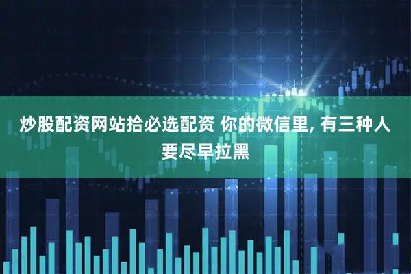 炒股配资网站拾必选配资 你的微信里, 有三种人要尽早拉黑