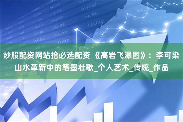 炒股配资网站拾必选配资 《高岩飞瀑图》：李可染山水革新中的笔墨壮歌_个人艺术_传统_作品