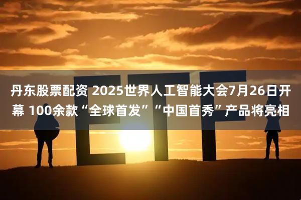 丹东股票配资 2025世界人工智能大会7月26日开幕 100余款“全球首发”“中国首秀”产品将亮相