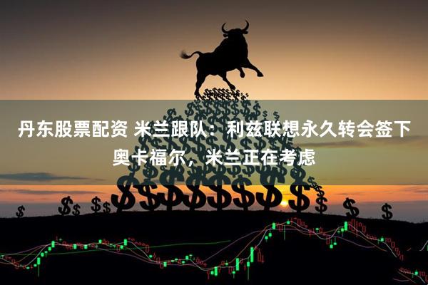 丹东股票配资 米兰跟队：利兹联想永久转会签下奥卡福尔，米兰正在考虑
