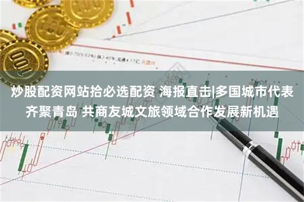炒股配资网站拾必选配资 海报直击|多国城市代表齐聚青岛 共商友城文旅领域合作发展新机遇