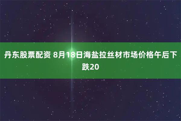 丹东股票配资 8月18日海盐拉丝材市场价格午后下跌20