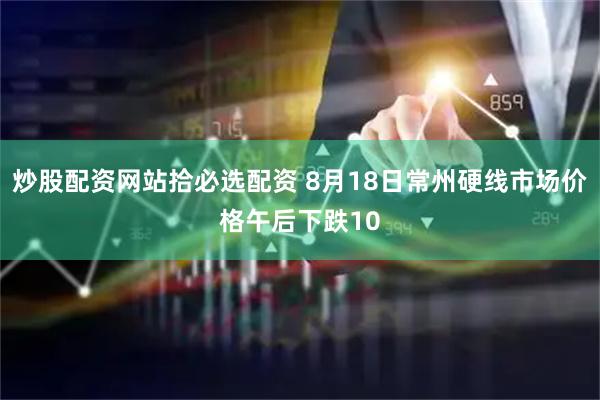 炒股配资网站拾必选配资 8月18日常州硬线市场价格午后下跌10