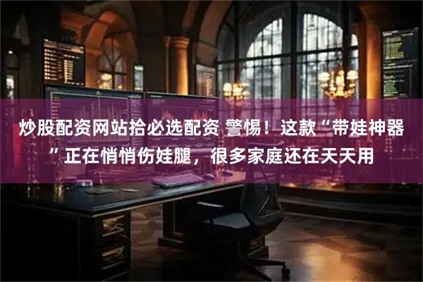 炒股配资网站拾必选配资 警惕！这款“带娃神器”正在悄悄伤娃腿，很多家庭还在天天用