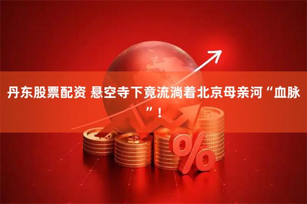 丹东股票配资 悬空寺下竟流淌着北京母亲河“血脉”！