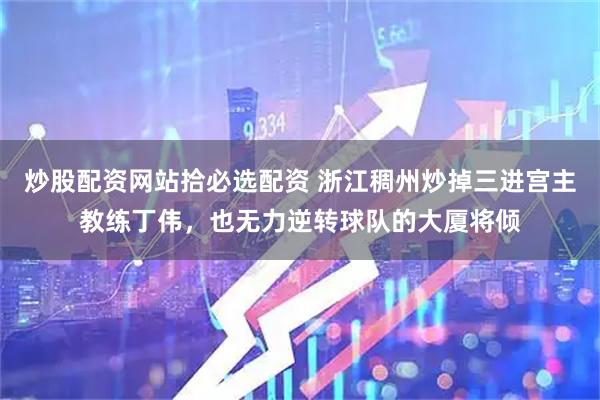 炒股配资网站拾必选配资 浙江稠州炒掉三进宫主教练丁伟，也无力逆转球队的大厦将倾