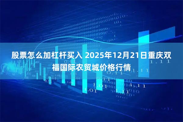 股票怎么加杠杆买入 2025年12月21日重庆双福国际农贸城价格行情