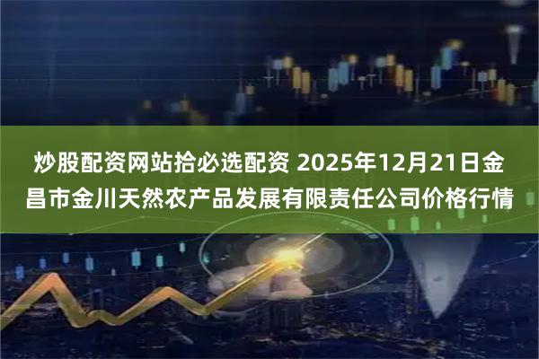 炒股配资网站拾必选配资 2025年12月21日金昌市金川天然农产品发展有限责任公司价格行情