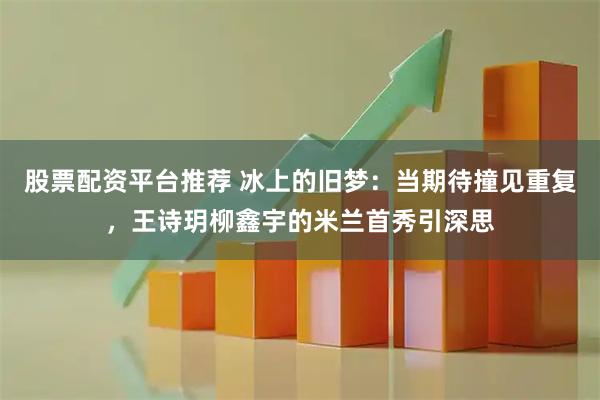 股票配资平台推荐 冰上的旧梦：当期待撞见重复，王诗玥柳鑫宇的米兰首秀引深思