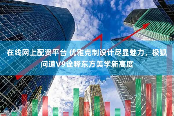 在线网上配资平台 优雅克制设计尽显魅力，极狐问道V9诠释东方美学新高度
