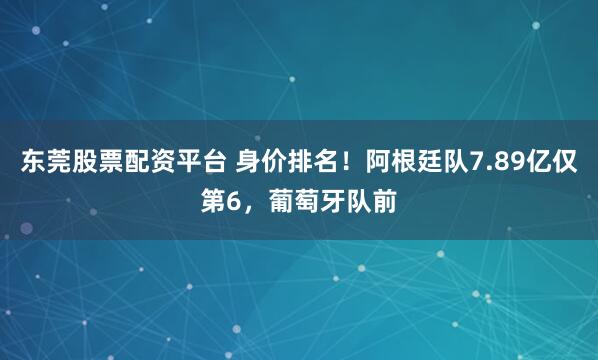东莞股票配资平台 身价排名！阿根廷队7.89亿仅第6，葡萄牙队前