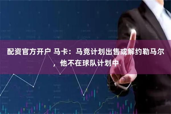 配资官方开户 马卡：马竞计划出售或解约勒马尔，他不在球队计划中